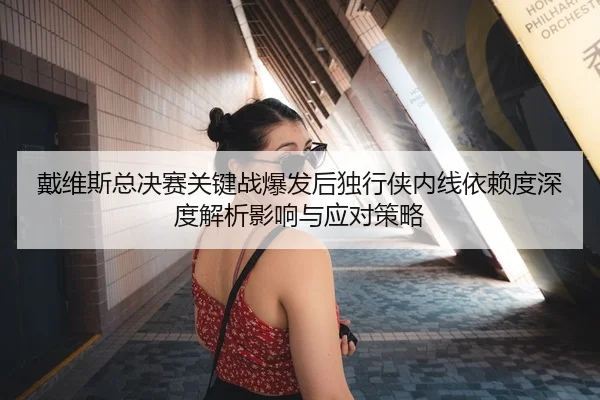 戴维斯总决赛关键战爆发后独行侠内线依赖度深度解析影响与应对策略