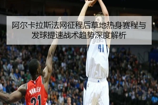 阿尔卡拉斯法网征程后草地热身赛程与发球提速战术趋势深度解析